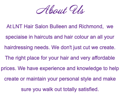 About Us At LNT Hair Salon Bulleen and Richmond, we speciaise in haircuts and hair colour an all your hairdressing needs. We don't just cut we create. The right place for your hair and very affordable prices. We have experience and knowledge to help create or maintain your personal style and make sure you walk out totally satisfied. 